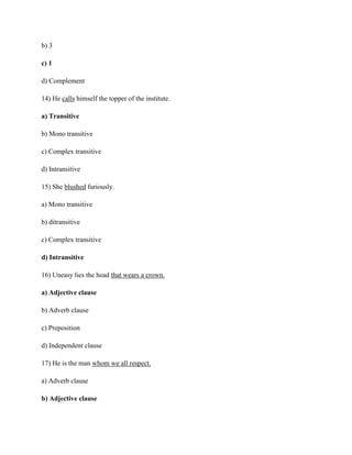 b) 3
c) 1
d) Complement
14) He calls himself the topper of the institute.
a) Transitive
b) Mono transitive
c) Complex transitive
d) Intransitive
15) She blushed furiously.
a) Mono transitive
b) ditransitive
c) Complex transitive
d) Intransitive
16) Uneasy lies the head that wears a crown.
a) Adjective clause
b) Adverb clause
c) Preposition
d) Independent clause
17) He is the man whom we all respect.
a) Adverb clause
b) Adjective clause
 