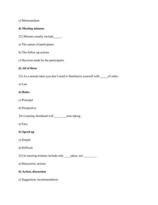 c) Memorandum
d) Meeting minutes
22) Minutes usually include_____.
a) The names of participants
b) The follow up actions
c) Decision made by the participants
d) All of these
23) As a minute taker you don’t need to familiarize yourself with _____of order.
a) Law
b) Rules
c) Principal
d) Perspective
24) Learning shorthand will ________note taking.
a) Easy
b) Speed up
c) Simple
d) Difficult
25) In meeting minutes include only ____taken, not ________.
a) Discussion, actions
b) Action, discussion
c) Suggestion, recommendation
 