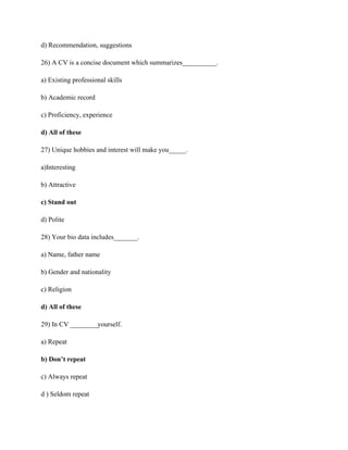 d) Recommendation, suggestions
26) A CV is a concise document which summarizes__________.
a) Existing professional skills
b) Academic record
c) Proficiency, experience
d) All of these
27) Unique hobbies and interest will make you_____.
a)Interesting
b) Attractive
c) Stand out
d) Polite
28) Your bio data includes_______.
a) Name, father name
b) Gender and nationality
c) Religion
d) All of these
29) In CV ________yourself.
a) Repeat
b) Don’t repeat
c) Always repeat
d ) Seldom repeat
 