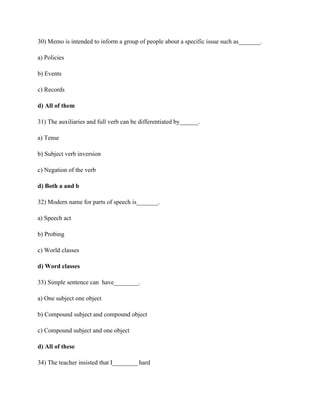 30) Memo is intended to inform a group of people about a specific issue such as_______.
a) Policies
b) Events
c) Records
d) All of them
31) The auxiliaries and full verb can be differentiated by______.
a) Tense
b) Subject verb inversion
c) Negation of the verb
d) Both a and b
32) Modern name for parts of speech is_______.
a) Speech act
b) Probing
c) World classes
d) Word classes
33) Simple sentence can have________.
a) One subject one object
b) Compound subject and compound object
c) Compound subject and one object
d) All of these
34) The teacher insisted that I________ hard
 