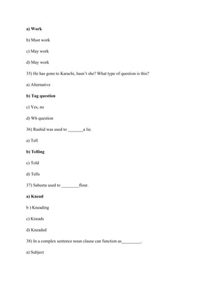 a) Work
b) Must work
c) May work
d) May work
35) He has gone to Karachi, hasn’t she? What type of question is this?
a) Alternative
b) Tag question
c) Yes, no
d) Wh question
36) Rashid was used to _______a lie.
a) Tell
b) Telling
c) Told
d) Tells
37) Sabeeta used to ________flour.
a) Knead
b ) Kneading
c) Kneads
d) Kneaded
38) In a complex sentence noun clause can function as_________.
a) Subject
 