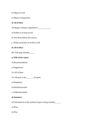 b) Object of verb
c) Object of preposition
d) All of these
39) Report writing is important to _____________
a) Enable us to keep record
b) Tell about failure and success
c ) Help researchers to do their work
d) All of these
40) Title page includes_____.
a) Title of the report
b) Recommendation
c) Suggestions
d ) All of these
41) Abstract is the _______ of report.
a) Paraphrase
b) Detailed account
c ) Elaborated detail
d) Summary
42) Introduction in the technical report writing includes______
a) What
b) Why
 