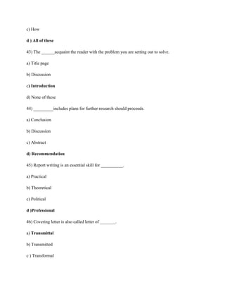 c) How
d ) All of these
43) The ______acquaint the reader with the problem you are setting out to solve.
a) Title page
b) Discussion
c) Introduction
d) None of these
44) _________includes plans for further research should proceeds.
a) Conclusion
b) Discussion
c) Abstract
d) Recommendation
45) Report writing is an essential skill for __________.
a) Practical
b) Theoretical
c) Political
d )Professional
46) Covering letter is also called letter of _______.
a) Transmittal
b) Transmitted
c ) Transformal
 