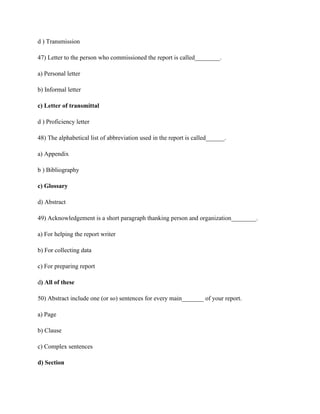 d ) Transmission
47) Letter to the person who commissioned the report is called________.
a) Personal letter
b) Informal letter
c) Letter of transmittal
d ) Proficiency letter
48) The alphabetical list of abbreviation used in the report is called______.
a) Appendix
b ) Bibliography
c) Glossary
d) Abstract
49) Acknowledgement is a short paragraph thanking person and organization________.
a) For helping the report writer
b) For collecting data
c) For preparing report
d) All of these
50) Abstract include one (or so) sentences for every main_______ of your report.
a) Page
b) Clause
c) Complex sentences
d) Section
 