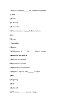51) Abstract is written ______you have written the report.
a) After
b) Before
c) In the mid
d) None of these
52) Recommendation is _____for further actions.
a) aim
b) Process
c )Suggestions
d) Purpose
53) Bibliography is ______ but _______directly in report.
a) Consulted, not referred
b) Referred, not consulted
c) Referred, not explained
d) Explained, not recommended
54) Appendix is placed at the_______ of report.
a) End
b) Beginning
c) Mid
d) Before title
55) Always use _______ in report writing.
 