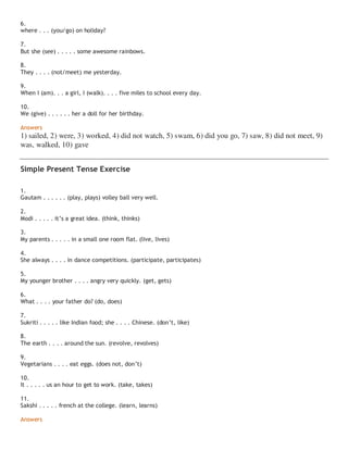 6.
where . . . (you/go) on holiday?
7.
But she (see) . . . . . some awesome rainbows.
8.
They . . . . (not/meet) me yesterday.
9.
When I (am). . . a girl, I (walk). . . . five miles to school every day.
10.
We (give) . . . . . . her a doll for her birthday.
Answers
1) sailed, 2) were, 3) worked, 4) did not watch, 5) swam, 6) did you go, 7) saw, 8) did not meet, 9)
was, walked, 10) gave
Simple Present Tense Exercise
1.
Gautam . . . . . . (play, plays) volley ball very well.
2.
Modi . . . . . it’s a great idea. (think, thinks)
3.
My parents . . . . . in a small one room flat. (live, lives)
4.
She always . . . . in dance competitions. (participate, participates)
5.
My younger brother . . . . angry very quickly. (get, gets)
6.
What . . . . your father do? (do, does)
7.
Sukriti . . . . . like Indian food; she . . . . Chinese. (don’t, like)
8.
The earth . . . . around the sun. (revolve, revolves)
9.
Vegetarians . . . . eat eggs. (does not, don’t)
10.
It . . . . . us an hour to get to work. (take, takes)
11.
Sakshi . . . . . french at the college. (learn, learns)
Answers
 