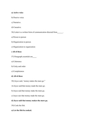 a) Active voice
b) Passive voice
c) Narrative
d) Causative
56) Letter is a written form of communication directed from______.
a) Person to person
b) Organization to person
c) Organization to organization
) All of these
57) Paragraph essentials are____
a) Coherence
b) Unity and order
c) Completeness
d) All of these
58) Joyce said, ‘money makes the mare go.”
A) Joyce said that money made the mare go.
b) Joyce said that money make the mare go.
c) Joyce sais that money made the mare go.
d) Joyce said that money makes the mare go.
59) Cook the fish.
a) Let the fish be cooked.
 