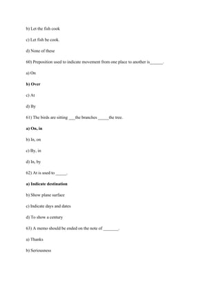 b) Let the fish cook
c) Let fish be cook.
d) None of these
60) Preposition used to indicate movement from one place to another is______.
a) On
b) Over
c) At
d) By
61) The birds are sitting ___the branches _____the tree.
a) On, in
b) In, on
c) By, in
d) In, by
62) At is used to _____.
a) Indicate destination
b) Show plane surface
c) Indicate days and dates
d) To show a century
63) A memo should be ended on the note of _______.
a) Thanks
b) Seriousness
 