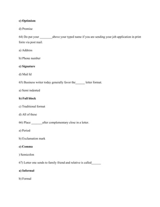 c) Optimism
d) Promise
64) Do put your ________above your typed name if you are sending your job application in print
form via post mail.
a) Address
b) Phone number
c) Signature
d) Mail Id
65) Business writer today generally favor the______ letter format.
a) Semi indented
b) Full block
c) Traditional format
d) All of these
66) Place _______after complementary close in a letter.
a) Period
b) Exclamation mark
c) Comma
) Semicolon
67) Letter one sends to family friend and relative is called______
a) Informal
b) Formal
 