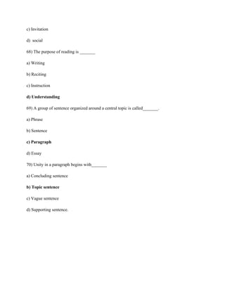 c) Invitation
d) social
68) The purpose of reading is _______
a) Writing
b) Reciting
c) Instruction
d) Understanding
69) A group of sentence organized around a central topic is called_______.
a) Phrase
b) Sentence
c) Paragraph
d) Essay
70) Unity in a paragraph begins with_______
a) Concluding sentence
b) Topic sentence
c) Vague sentence
d) Supporting sentence.
 