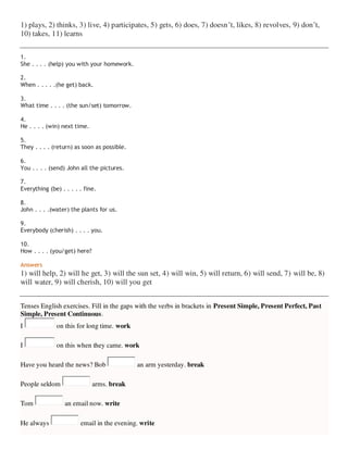1) plays, 2) thinks, 3) live, 4) participates, 5) gets, 6) does, 7) doesn’t, likes, 8) revolves, 9) don’t,
10) takes, 11) learns
1.
She . . . . (help) you with your homework.
2.
When . . . . .(he get) back.
3.
What time . . . . (the sun/set) tomorrow.
4.
He . . . . (win) next time.
5.
They . . . . (return) as soon as possible.
6.
You . . . . (send) John all the pictures.
7.
Everything (be) . . . . . fine.
8.
John . . . .(water) the plants for us.
9.
Everybody (cherish) . . . . you.
10.
How . . . . (you/get) here?
Answers
1) will help, 2) will he get, 3) will the sun set, 4) will win, 5) will return, 6) will send, 7) will be, 8)
will water, 9) will cherish, 10) will you get
Tenses English exercises. Fill in the gaps with the verbs in brackets in Present Simple, Present Perfect, Past
Simple, Present Continuous.
I on this for long time. work
I on this when they came. work
Have you heard the news? Bob an arm yesterday. break
People seldom arms. break
Tom an email now. write
He always email in the evening. write
 