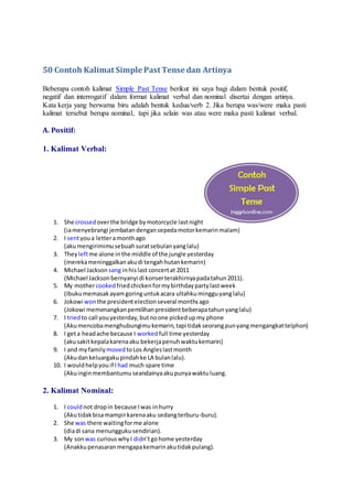 50 Contoh Kalimat Simple Past Tense dan Artinya
Beberapa contoh kalimat Simple Past Tense berikut ini saya bagi dalam bentuk positif,
negatif dan interrogatif dalam format kalimat verbal dan nominal disertai dengan artinya.
Kata kerja yang berwarna biru adalah bentuk kedua/verb 2. Jika berupa was/were maka pasti
kalimat tersebut berupa nominal, tapi jika selain was atau were maka pasti kalimat verbal.
A. Positif:
1. Kalimat Verbal:
1. She crossed overthe bridge bymotorcycle lastnight
(iamenyebrangi jembatandengansepedamotorkemarinmalam)
2. I sentyoua letteramonthago
(akumengirimimusebuahsuratsebulanyanglalu)
3. They leftme alone inthe middle of the jungle yesterday
(merekameninggalkanakudi tengahhutankemarin)
4. Michael Jackson sang inhislast concertat 2011
(Michael Jacksonbernyanyi di konserterakhirnyapadatahun2011).
5. My mothercooked friedchickenformybirthdaypartylastweek
(Ibukumemasakayamgoringuntukacara ultahkumingguyanglalu)
6. Jokowi wonthe presidentelectionseveral monthsago
(Jokowi memenangkanpemilihanpresidentbeberapatahunyanglalu)
7. I triedto call youyesterday,butnoone pickedupmy phone
(Akumencobamenghubungimukemarin,tapi tidakseorangpunyangmengangkattelphon)
8. I geta headache because I worked full time yesterday
(akusakitkepalakarenaaku bekerjapenuhwaktukemarin)
9. I and myfamily movedtoLos Angleslastmonth
(Akudankeluargakupindahke LA bulanlalu).
10. I wouldhelpyouif I had much spare time
(Akuinginmembantumuseandainyaakupunyawaktuluang.
2. Kalimat Nominal:
1. I couldnot dropin because Iwas inhurry
(Akutidakbisamampirkarenaaku sedangterburu-buru).
2. She was there waitingforme alone
(diadi sana menunggukusendirian).
3. My sonwas curiouswhyI didn’tgohome yesterday
(Anakkupenasaranmengapakemarinakutidakpulang).
 