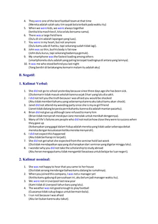 4. They were one of the bestfootball teamat that time
(Merekaadalahsalahsatu timsepakbolaterbaikpadawaktuitu)
5. Whenwe were kids,we were alwaystogether
(ketikakitamasihkecil,kitaselalubersama-sama).
6. There wasa large fieldhere
(Duludi sini adalahlapanganyangluas).
7. You were inmy heart,butnot anymore
(Dulukamuada di hatiku,tapi sekarangsudahtidaklagi).
8. Johnwas so thin,buthisbodyis fatnow
(Johndulukurus,tapi sekarangbadannyagemuk).
9. My smartphone wasthe fastestloadingamongothers
(smartphonekuduluadalahyangpalingtercepatloadingnyadi antarayanglainnya).
10. It was me whostoodbehindyoulastnight
(Yang berdiri di belakangmukemarinmalamituadalahaku)
B. Negatif:
1. Kalimat Verbal:
1. She didnot go to school yesterdaybecause since three daysagoshe hasbeensick.
(Diakemarintidakmasuksekolahkarenasejak3hari yanglaludiasakit.
2. I didnot tell youthe truthbecause I wasafraidyou wouldbe shocked
(Akutidakmemberitahumuyangsebenarnyakarenaakutakutkamuakan shock).
3. Janetdidnot attendmyweedingpartysince she ismyex girl friend
(Janettidakdatangke pestapernikahankukarenadiaadalahmantanpacarku).
4. Brian didnotgive up althoughJane refusedtomarryhim
(BriantidakmenyerahmeskipunJane menolak untukmenikahdengannya).
5. Many of life’sfailuresare people who didnotrealizehow close theywere tosuccesswhen
theygave up
(Kebanyakanyanggagal dalamhidupadalahmerekayangtidaksadarseberapadekat
merekadengankesuksesanketikamerekamenyerah).
6. I didnot expectthishappened
(Akutidakberharapini terjadi).
7. She didnot getwhat she expectedfromthe seminarholdlastweek
(Diatidakmendapatkanapayang diaharapkandari seminaryangdigelarminggulalu).
8. I wonderwhyyou didnot take the scholarshiptostudyabroad
(Akuheranmengapakamutidakmengambil beasiswauntukbelajarke luarnegeri).
2. Kalimat nominal:
1. She was nothappyto hear that youcame to herhouse
(Diatidaksenangmendengarbahwakamudatangke rumahnya).
2. Whenyoujoined thiscompany,I was nota manageryet
(Ketikakamugabungdi perusahaanini,akubelumjadi managerwaktuitu).
3. We were notinLiverpool lastnew year
(Kami tidakdi Liverpool tahunbaruyanglalu).
4. The weatherwasnot goodenoughto playfootball
(Cuacanyatidakcukupbagus untukbermainbola).
5. I run not because Iwasafraid
(Akulari bukankarenaaku takut).
 