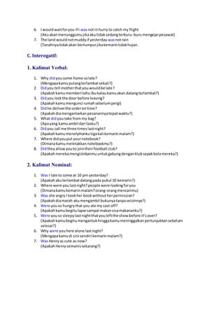 6. I wouldwaitforyou if I wasnot inhurry to catch my flight
(Akuakanmenunggumujikaakutidaksedangterburu-burumengejarpesawat)
7. The land wouldnotmuddyif yesterday wasnotrain
(Tanahnyatidakakan berlumpurjikakemarintidakhujan.
C. Interogatif:
1. Kalimat Verbal:
1. Why didyoucome home solate?
(Mengapakamupulangterlambatsekali?)
2. Didyou tell motherthatyouwouldbe late?
(Apakahkamumemberi tahuibukalaukamuakan datangterlambat?)
3. Didyou lockthe door before leaving?
(Apakahkamumengunci rumahsebelumpergi)
4. Didhe deliverthe orderontime?
(Apakahdiamengantarkanpesanannyatepatwaktu?)
5. What didyou take frommy bag?
(Apayang kamuambil dari tasku?)
6. Didyou call me three timeslastnight?
(Apakahkamumenelphonkutigakali kemarinmalam?)
7. Where didyouput yournotebook?
(Dimanakamumeletakkannotebookmu?)
8. Didtheyallowyouto jointheirfootball club?
(Apakahmerekamengizinkanmuuntukgabungdenganklubsepakbolamereka?)
2. Kalimat Nominal:
1. Was I late to come at 10 pm yesterday?
(Apakahakuterlambatdatangpada pukul 10 kemarin?)
2. Where were youlastnight?people were lookingforyou
(Dimanakamukemarin malam?orang-orangmencarimu)
3. Was she angry I tookher bookwithoutherpermission?
(Apakahdiamarah akumengambil bukunyatanpaseizinnya?)
4. Were youso hungrythat you ate my cast off?
(Apakahkamubegitulaparsampai makansisamakananku?)
5. Were youso sleepylastnightthatyouleftthe show before it’sover?
(Apakahkamubegitumengantukhinggakamumeninggalkanpertunjukkansebelum
selesai?)
6. Why were youhere alone lastnight?
(Mengapakamudi sini sendiri kemarinmalam?)
7. Was Henryas cute as now?
(ApakahHenrysemanissekarang?)
 