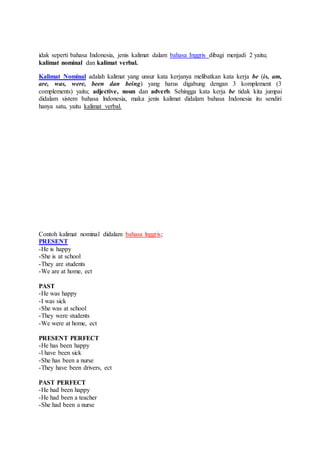 idak seperti bahasa Indonesia, jenis kalimat dalam bahasa Inggris dibagi menjadi 2 yaitu;
kalimat nominal dan kalimat verbal.
Kalimat Nominal adalah kalimat yang unsur kata kerjanya melibatkan kata kerja be (is, am,
are, was, were, been dan being) yang harus digabung dengan 3 komplement (3
complements) yaitu; adjective, noun dan adverb. Sehingga kata kerja be tidak kita jumpai
didalam sistem bahasa lndonesia, maka jenis kalimat didalam bahasa Indonesia itu sendiri
hanya satu, yaitu kalimat verbal.
Contoh kalimat nominal didalam bahasa lnggris;
PRESENT
-He is happy
-She is at school
-They are students
-We are at home, ect
PAST
-He was happy
-I was sick
-She was at school
-They were students
-We were at home, ect
PRESENT PERFECT
-He has been happy
-l have been sick
-She has been a nurse
-They have been drivers, ect
PAST PERFECT
-He had been happy
-He had been a teacher
-She had been a nurse
 
