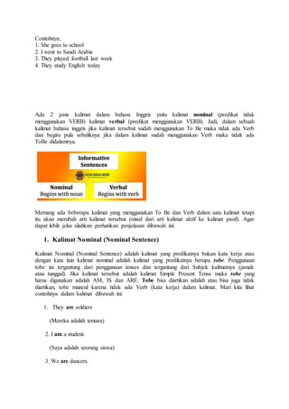 Contohnya;
1. She goes to school
2. I went to Saudi Arabia
3. They played football last week
4. They study English today
Ada 2 jenis kalimat dalam bahasa Inggris yaitu kalimat nominal (predikat tidak
menggunakan VERB) kalimat verbal (predikat menggunakan VERB). Jadi, dalam sebuah
kalimat bahasa inggris jika kalimat tersebut sudah menggunakan To Be maka tidak ada Verb
dan begiru pula sebaliknya jika dalam kalimat sudah menggunakan Verb maka tidak ada
ToBe didalamnya.
Memang ada beberapa kalimat yang menggunakan To Be dan Verb dalam satu kalimat tetapi
itu akan merubah arti kalimat tersebut (misal dari arti kalimat aktif ke kalimat pasif). Agar
dapat lebih jelas silahkan perhatikan penjelasan dibawah ini:
1. Kalimat Nominal (Nominal Sentence)
Kalimat Nominal (Nominal Sentence) adalah kalimat yang predikatnya bukan kata kerja atau
dengan kata lain kalimat nominal adalah kalimat yang predikatnya berupa tobe. Penggunaan
tobe ini tergantung dari penggunaan tenses dan tergantung dari Subjek kalimatnya (jamak
atau tunggal). Jika kalimat tersebut adalah kalimat Simple Present Tense maka tobe yang
harus digunakan adalah AM, IS dan ARE. Tobe bisa diartikan adalah atau bisa juga tidak
diartikan, tobe muncul karena tidak ada Verb (kata kerja) dalam kalimat. Mari kita lihat
contohnya dalam kalimat dibawah ini:
1. They are soldiers
(Mereka adalah tentara)
2. I am a student.
(Saya adalah seorang siswa)
3. We are dancers.
 