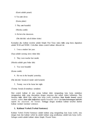 (Kami adalah penari)
4. You are clever.
(Kamu pintar)
5. They are beautiful.
(Mereka cantik)
6. He is in the classroom.
(Dia laki-laki ada di dalam kelas)
Kemudian jika kalimat tersebut adalah Simple Past Tense maka tobe yang harus digunakan
adalah WAS and WERE. Coba lihat dalam contoh kalimat dibawah ini:
1. I was a student last year.
(Saya adalah seorang siswa tahun lalu)
2. They were teacher last month.
(Mereka adalah guru bulan lalu)
3. You were beautiful
(Kamu cantik)
4. He was in the hospital yesterday.
(Dia laki-laki berada di rumah sakit kemarin)
5. Tommy was in his home last night.
(Tommy berada di rumahnya semalam)
Dari contoh kalimat di atas semua kalimat tidak mengandung kata kerja melainkan
menggunakan tobe yang disesuaikan dengan tensesnya dan subjek dalam kalimatnya. Dan
biasanya tobe diikuti kata selain kata kerja (verb) contohnya: kata benda (noun) seperti
student, soldier; kata sifat (adjective) seperti: beautiful, clever dan kata keterangan (adverb)
seperti: the classroom, the kitchen. Sehingga dengan demikian kalimat tersebut disebut
kalimat nominal (nominal sentence).
1. Kalimat Verbal (Verbal Sentence)
Kalimat Verbal (Verbal Sentence) adalah kalimat yang mengandung kata kerja (verb), atau
dengan kata lain kalimat verbal itu adalah kalimat yang predikatnya adalah kata kerja (verb).
Sebagai contoh adalah kalimat dalam Simple Present Tense:
 