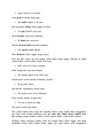  I go to school every morning.
(Saya pergi ke sekolah setiap pagi)
 She studies English in the class.
(Dia perempuan belajar bahasa Inggris di kelas)
 You play football in the yard.
(Kami bermain sepak bola di halaman)
 We finish their homework.
(Mereka menyelesaikan pekerjaan rumahnya)
 Fikri speaks English fluently
(Fikri berbicara bahasa Inggris dengan lancar)
Mari kita lihat contoh lain dari kalimat verbal dalam bahasa inggris. Dibawah ini adalah
contoh kalimat verbal di dalam Simple Past Tense:
 Rizki sent me two letters yesterday.
(Rizki mengirimiku dua surat kemarin)
 The students played at the school yard.
(Murid-murid tersebut bermain di halaman sekolah)
 He got much money.
(Dia laki-laki mendapatkan banyak uang)
 The teacher wrote on the whiteboard.
(Guru tersebut menulis di papan tulis)
 Ali went to Jakarta last night.
(Ali pergi ke Jakrta tadi malam)
Dari contoh kalimat diatas dapat kita simpulkan bahwa semua kalimat diatas menggunakan
kata kerja (verb) sebagai predikatnya yaitu: go, study, play, finish, speak, studied, went,
dst. Sehingga dengan demikian kalimat tersebut disebut kalimat verbal (verbal sentence).
Demikian sedikit perbedaan kalimat verbal dan nominal dalam bahasa Inggris. Dan dapat
disimpulkan bahwa dalam kalimat bahasa Inggris jika suatu kalimat sudah menggunakan
 