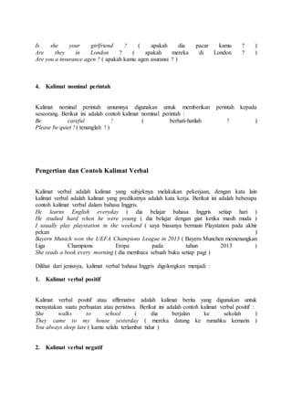 Is she your girlfriend ? ( apakah dia pacar kamu ? )
Are they in London ? ( apakah mereka di London ? )
Are you a insurance agen ? ( apakah kamu agen asuransi ? )
4. Kalimat nominal perintah
Kalimat nominal perintah umumnya digunakan untuk memberikan perintah kepada
seseorang. Berikut ini adalah contoh kalimat nominal perintah :
Be careful ! ( berhati-hatilah ! )
Please be quiet ! ( tenanglah ! )
Pengertian dan Contoh Kalimat Verbal
Kalimat verbal adalah kalimat yang subjeknya melakukan pekerjaan, dengan kata lain
kalimat verbal adalah kalimat yang predikatnya adalah kata kerja. Berikut ini adalah beberapa
contoh kalimat verbal dalam bahasa Inggris.
He learns English everyday ( dia belajar bahasa Inggris setiap hari )
He studied hard when he were young ( dia belajar dengan giat ketika masih muda )
I usually play playstation in the weekend ( saya biasanya bermain Playstation pada akhir
pekan )
Bayern Munich won the UEFA Champions League in 2013 ( Bayern Munchen memenangkan
Liga Champions Eropa pada tahun 2013 )
She reads a book every morning ( dia membaca sebuah buku setiap pagi )
Dilihat dari jenisnya, kalimat verbal bahasa Inggris digolongkan menjadi :
1. Kalimat verbal positif
Kalimat verbal positif atau affirmative adalah kalimat berita yang digunakan untuk
menyatakan suatu perbuatan atau peristiwa. Berikut ini adalah contoh kalimat verbal positif :
She walks to school ( dia berjalan ke sekolah )
They came to my house yesterday ( mereka datang ke rumahku kemarin )
You always sleep late ( kamu selalu terlambat tidur )
2. Kalimat verbal negatif
 