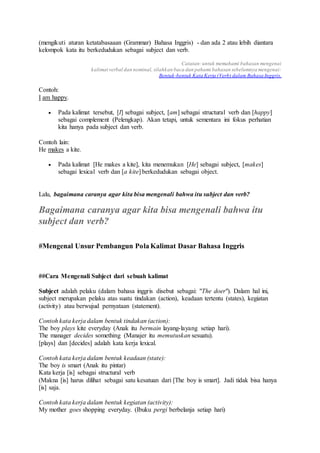(mengikuti aturan ketatabasaaan (Grammar) Bahasa Inggris) - dan ada 2 atau lebih diantara
kelompok kata itu berkedudukan sebagai subject dan verb.
Catatan:untuk memahami bahasan mengenai
kalimat verbal dan nominal, silahkan baca dan pahami bahasan sebelumnya mengenai:
Bentuk-bentuk Kata Kerja (Verb) dalam Bahasa Inggris.
Contoh:
I am happy.
 Pada kalimat tersebut, [I] sebagai subject, [am] sebagai structural verb dan [happy]
sebagai complement (Pelengkap). Akan tetapi, untuk sementara ini fokus perhatian
kita hanya pada subject dan verb.
Contoh lain:
He makes a kite.
 Pada kalimat [He makes a kite], kita menemukan [He] sebagai subject, [makes]
sebagai lexical verb dan [a kite] berkedudukan sebagai object.
Lalu, bagaimana caranya agar kita bisa mengenali bahwa itu subject dan verb?
Bagaimana caranya agar kita bisa mengenali bahwa itu
subject dan verb?
#Mengenal Unsur Pembangun Pola Kalimat Dasar Bahasa Inggris
##Cara Mengenali Subject dari sebuah kalimat
Subject adalah pelaku (dalam bahasa inggris disebut sebagai: "The doer"). Dalam hal ini,
subject merupakan pelaku atas suatu tindakan (action), keadaan tertentu (states), kegiatan
(activity) atau berwujud pernyataan (statement).
Contoh kata kerja dalam bentuk tindakan (action):
The boy plays kite everyday (Anak itu bermain layang-layang setiap hari).
The manager decides something (Manajer itu memutuskan sesuatu).
[plays] dan [decides] adalah kata kerja lexical.
Contoh kata kerja dalam bentuk keadaan (state):
The boy is smart (Anak itu pintar)
Kata kerja [is] sebagai structural verb
(Makna [is] harus dilihat sebagai satu kesatuan dari [The boy is smart]. Jadi tidak bisa hanya
[is] saja.
Contoh kata kerja dalam bentuk kegiatan (activity):
My mother goes shopping everyday. (Ibuku pergi berbelanja setiap hari)
 