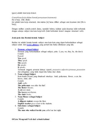 [goes] adalah kata kerja lexical.
Contoh kata kerja dalam bentuk pernyataan (statement):
He is buzy. (Dia sibuk)
[is] adalah kata kerja structural, dan makna [is] harus dilihat sebagai satu kesatuan dari [He is
busy].
Dengan melihat contoh-contoh diatas, nyatalah bahwa, kalimat pada dasarnya telah terbentuk
dengan adanya subject dan kata kerja/verb (baik berbentuk lexical maupun structural verb).
Jenis-jenis dan Bentuk-bentuk Subject
Berikut ini adalah bentuk-bentuk subject atau kata-kata yang dapat berkedudukan sebagai
subject selain dari bentuk phrases yang pernah kita bahas dibahasan yang lalu.
1. Pronoun sebagai Subject
Pronoun yang berkedudukan sebagai subject, yaitu: I, you, we, they, he, she dan it.
Contoh:
I speak
You speak
They speak
She speaks
He speaks
It speaks.
Termasuk anggota pronoun lainnya seperti; possessive adjective pronoun, possession
dan sebagainya yang tidak dapat kita bahas rinci disini.
2. Noun sebagai Subject
Kata benda (Noun) yang dimaksud misalnya: Andi, policeman, flower, a cat, the
leaves, chair, dsb
Contoh:
Andi walks
The policeman runs after the thief.
The flower blooms.
A cat eats meat.
The leaves turn brown.
The chair broke.
3. Noun Phrase sebagai Subject
Contoh:
A diligent student sweeps the floor.
English teacher gives a test to the students.
4. Sub-clause sebagai Subject
Contoh:
The man who walked beside you called me last night.
##Cara Mengenali Verb dari sebuah kalimat
 
