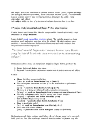 Bila subject pelaku atas suatu tindakan (action), keadaan tertentu (states), kegiatan (activity)
atau berwujud pernyataan (statement), maka verb adalah tindakan (action), keadaan tertentu
(states), kegiatan (activity) atau berwujud pernyataan (statement) itu sendiri - yang
ditimbulkan oleh subject.
Jadi, subject adalah the doer of action dan verb adalah the action done by the doer.
#Penanda (Determiner) Kalimat Dasar: Verbal atau Nominal
Kalimat Verbal atau Nominal bisa diketahui dengan melihat Penanda (determiner) -nya.
Determiner ini berupa: Predicate.
Secara definitif google mengartikan predicate sebagai: "the part of a sentence or clause
containing a verb and stating something about the subject". Bila diterjemahkan maka
predicate = bagian dari sebuah kalimat atau klausa yang berbentuk kata kerja dan
menyatakan sesuatu tentang subject.
"Predicate adalah bagian dari sebuah kalimat atau klausa
yang berbentuk kata kerja atau menyatakan sesuatu tentang
subject".
Berdasarkan definisi diatas, kita menemukan penjelasan singkat bahwa, predicate itu:
1. Bagian dari sebuah kalimat atau klausa
2. Berbentuk kata kerja atau menyatakan sesuatu (state & statement)mengenai subject
Contoh:
 I know that (Saya mengetahui hal itu).
[know] --> predicate dalam bentuk kata kerja (verb)
 The teacher gives a test to the students. (Guru itu memberikan tes pada siswa-
siswanya)
[gives] --> predicate dalam bentuk kata kerja (verb)
 Mr.Irsyad is at home now (Bapak Irsyad berada dirumah sekarang)
[at home] --> predicate dalam bentuk kata keterangan tempat (Adverb of Place).
 The baby is sleeping soundly (Bayi itu sedang tidur dengan nyenyak).
[sleeping] --> predicate dala bentuk kata kerja (verb)
 I am a student (Saya seorang siswa).
[a student] --> predicate dalam bentuk kata benda (Noun)
 Linda is lazy (Linda malas).
[lazy] --> predicate dalam bentuk kata sifat (Adjectives)
 She is mine (Dia adalah milikku)
[mine] --> predicate dalam bentuk kata ganti kepunyaan (Pronoun)
Berdasarkan contoh diatas nyatalah sudah bahwa bila verb berupa lexical verb, maka verb
itulah predicate. Dan, bila verb berupa structural verb (be) maka Complement yang ada
 