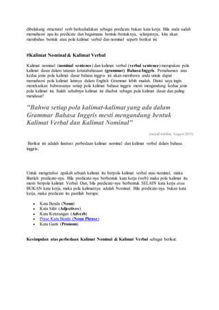 dibelakang structural verb berkedudukan sebagai predicate bukan kata kerja. Bila anda sudah
memahami apa itu predicate dan bagaimana bentuk-bentuknya, selanjutnya, kita akan
membahas bentuk atau pola kalimat verbal dan nominal seperti berikut ini.
#Kalimat Nominal & Kalimat Verbal
Kalimat nominal (nominal sentence) dan kalimat verbal (verbal sentence) merupakan pola
kalimat dasar dalam tatanan ketatabahasaan (grammar) Bahasa Inggris. Pemahaman atas
kedua jenis pola kalimat dasar bahasa inggris ini akan membawa anda untuk dapat
memahami pola kalimat lainnya dalam English Grammar lebih mudah. Disini saya ingin
menekankan bahwasanya setiap pola kalimat bahasa inggris mesti mengandung kedua jenis
pola kalimat ini. Itulah sebabnya kalimat ini disebut sebagai pola kalimat dasar dan paling
mendasar!
"Bahwa setiap pola kalimat-kalimat yang ada dalam
Grammar Bahasa Inggris mesti mengandung bentuk
Kalimat Verbal dan Kalimat Nominal"
(rasyid habibie. August 2015)
Berikut ini adalah ilustrasi perbedaan kalimat nominal dan kalimat verbal dalam bahasa
inggris;
Untuk mengetahui apakah sebuah kalimat itu berpola kalimat verbal atau nominal, maka
lihatlah predicate-nya. Bila predicate-nya berbentuk kata kerja (verb) maka pola kalimat itu
mesti berpola kalimat Verbal. Dan, bila predicate-nya berbentuk SELAIN kata kerja atau
BUKAN kata kerja, maka pola kalimatnya adalah Nominal. Bila predicate-nya bukan kata
kerja, maka predicate itu pastilah berupa:
 Kata Benda (Noun)
 Kata Sifat (Adjectives)
 Kata Keterangan (Adverb)
 Prase Kata Benda (Noun Phrase)
 Kata Ganti (Pronoun)
Kesimpulan atas perbedaan Kalimat Nominal & Kalimat Verbal sebagai berikut:
 