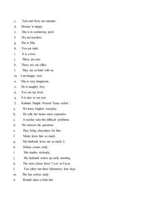 c. Tom and Jerry are enemies.
d. Hermyi is happy.
e. She is in swimming pool.
f. We are teachers.
g. She is Mia.
h. You are male.
i. It is a rose.
j. These are cats.
k. Those are our office.
l. They are so kind with us.
m. I am hungry now.
n. She is very dangerous.
o. He is naughty boy.
p. You are my lover.
q. It is nice to see you.
2. Kalimat Simple Present Tense verbal :
a. We learn English everyday.
b. He sells her house more expensive.
c. A teacher asks the difficult problems.
d. He answers his questions.
e. They bring chocolates for him.
f. Maira loves him so much.
g. My husband loves me so much J.
h. Helena comes early.
i. She studies seriously.
j. My husband wakes up early morning.
k. The store closes from 7 a.m. to 9 p.m.
l. You often run three kilometers four days.
m. The bus arrives early.
n. Ronald takes a bath late.
 