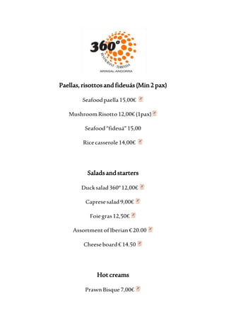 Paellas, risottos and fideuás (Min 2 pax) 
Seafood paella 15,00€ 
Mushroom Risotto 12,00€ (1pax) 
Seafood “fideuá” 15,00 
Rice casserole 14,00€ 
Salads and starters 
Duck salad 360º 12,00€ 
Caprese salad 9,00€ 
Foie gras 12,50€ 
Assortment of Iberian € 20.00 
Cheese board € 14.50 
Hot creams 
Prawn Bisque 7,00€ 
 