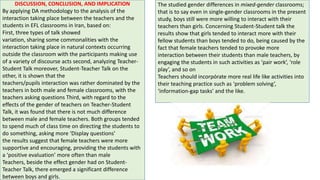 DISCUSSION, CONCLUSION, AND IMPLICATION
By applying DA methodology to the analysis of the
interaction taking place between the teachers and the
students in EFL classrooms in Iran, based on:
First, three types of talk showed
variation, sharing some commonalities with the
interaction taking place in natural contexts occurring
outside the classroom with the participants making use
of a variety of discourse acts second, analyzing Teacher-
Student Talk moreover, Student-Teacher Talk on the
other, it is shown that the
teachers/pupils interaction was rather dominated by the
teachers in both male and female classrooms, with the
teachers asking questions Third, with regard to the
effects of the gender of teachers on Teacher-Student
Talk, it was found that there is not much difference
between male and female teachers. Both groups tended
to spend much of class time on directing the students to
do something, asking more ‘Display questions’
the results suggest that female teachers were more
supportive and encouraging, providing the students with
a ‘positive evaluation’ more often than male
Teachers, beside the effect gender had on Student-
Teacher Talk, there emerged a significant difference
between boys and girls.
The studied gender differences in mixed-gender classrooms;
that is to say even in single-gender classrooms in the present
study, boys still were more willing to interact with their
teachers than girls. Concerning Student-Student talk the
results show that girls tended to interact more with their
fellow students than boys tended to do, being caused by the
fact that female teachers tended to provoke more
interaction between their students than male teachers, by
engaging the students in such activities as ‘pair work’, ‘role
play’, and so on
Teachers should incorpórate more real life like activities into
their teaching practice such as ‘problem solving’,
‘information-gap tasks’ and the like.
 