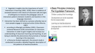  Vygotsky’s insights into the importance of social
interaction in learning (1962, 1978), there is evidence of
renewed interest in the nature of classroom talk and signs
of willingness to reassess the pedagogic value of
interaction patterns between students and teachers in the
language classroom.
 Interaction has been defined as a process whereby two or
more people engage in reciprocal action (Celce-Murcia,
1987)
 according to Allwright and Bailey (1991), Classroom-
centered Research (CCR) concentrates on classroom
interaction in order to gain insights and increase our
understanding of classroom learning and teaching, its aim
being to identify the phenomena that promote or hamper
learning in the classroom.
 a Discourse Analysis approach, the present study is
conducted to provide a detailed linguistic description of
the patterns of teachers/students
 