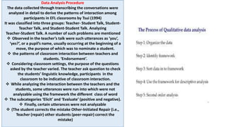 Data Analysis Procedure
The data collected through transcribing the conversations were
analyzed in detail to derive the patterns of interaction among
participants in EFL classrooms by Tsui (1994)
It was classified into three groups: Teacher- Student Talk, Student-
Teacher Talk, and Student-Student Talk. Analyzing
Teacher-Student Talk. A number of such problems are mentioned
 Observed in the teacher’s talk were such utterances as ‘you’,
‘yes?’, or a pupil’s name, usually occurring at the beginning of a
move, the purpose of which was to nominate a student.
 the patterns of classroom interaction between teachers and
students. ‘Endorsement’.
 Considering classroom settings, the purpose of the questions
asked by the teacher varied. The teacher ask question to check
the students’ linguistic knowledge, participants in the
classroom to be indicative of classroom interaction.
 While analyzing the interaction between the teachers and the
students, some utterances were run into which were not
analyzable using the framework the different class of word
 The subcategories ‘Elicit’ and ‘Evaluate’ (positive and negative).
 Finally, certain utterances were not analyzable
 (The student corrects the mistake Other-Initiated Repair (i.e.,
Teacher (repair) other students (peer-repair) correct the
mistake)
 