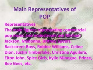 Main Representatives of
POP
Representatives
The main figures representing commercial
pop music and mainstream are Michael
Jackson, Madonna, Britney Spears,
Backstreet Boys, Robbie Williams, Celine
Dion, Justin Timberlake, Christina Aguilera,
Elton John, Spice Girls, Kylie Minogue, Prince,
Bee Gees, etc.
 