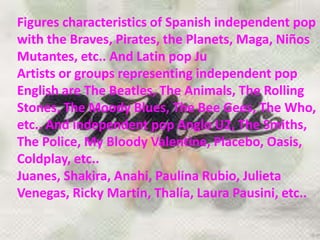 Figures characteristics of Spanish independent pop
with the Braves, Pirates, the Planets, Maga, Niños
Mutantes, etc.. And Latin pop Ju
Artists or groups representing independent pop
English are The Beatles, The Animals, The Rolling
Stones, The Moody Blues, The Bee Gees, The Who,
etc.. And independent pop Anglo U2, The Smiths,
The Police, My Bloody Valentine, Placebo, Oasis,
Coldplay, etc..
Juanes, Shakira, Anahi, Paulina Rubio, Julieta
Venegas, Ricky Martin, Thalía, Laura Pausini, etc..
 