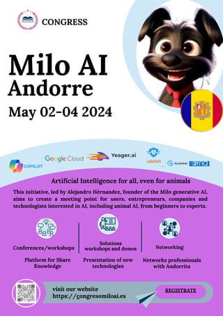 May 02-04 2024
This initiative, led by Alejandro Hérnandez, founder of the Milo generative AI,
aims to create a meeting point for users, entrepreneurs, companies and
technologists interested in AI, including animal AI, from beginners to experts.
Artificial Intelligence for all, even for animals
Milo AI
Andorre
Platform for Share
Knowledge
Networks professionals
with Andorrita
Presentation of new
technologies
https://congresomiloai.es
visit our website
CONGRESS
Conferences/workshops
Solutions
workshops and demos
REGISTRATE
Networking
 