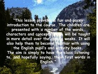 “ This lesson provides a fun and pacey introduction to the course. The children are presented with a number of the words, characters and concepts which will be taught in more detail over the coming weeks. It will also help them to become familiar with using the English pupil’s and activity books. The aim is simply to have the class listening to, and hopefully saying, their first words in English.” 