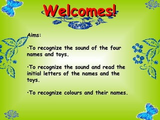 Welcomes! Aims: To recognize the sound of the four names and toys. To recognize the sound and read the initial letters of the names and the toys. To recognize colours and their names. 
