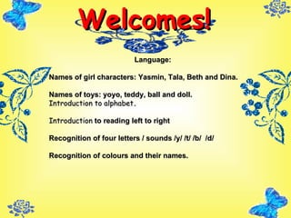 Welcomes! Language: Names of girl characters: Yasmin, Tala, Beth and Dina. Names of toys: yoyo, teddy, ball and doll. Introduction to alphabet . Introduction  to reading left to right Recognition of four letters / sounds /y/ /t/ /b/  /d/ Recognition of colours and their names. 