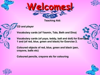 Welcomes! Teaching Aid: CD and player Vocabulary cards (of Yasmin, Tala, Beth and Dina) Vocabulary cards (of yoyo, teddy, ball and doll) for Exercise 1 and (of red, blue, green and black) for Exercise 2.  Coloured objects of red, blue, green and black (pen, crayons, balls etc) Coloured pencils, crayons etc for colouring   
