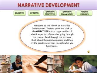 OBJECTIVES KEY TERMS
NARRATIVE
PERSPECTIVE
NARRATIVE
ORGANISATION
PRACTICE
EXERCISES
Welcome to this review on Narrative
Development. To start, point and click on
the OBJECTIVES button to get an idea of
what it expected of you after going through
the review. Read through the sections,
think about the questions posed and then
try the practice exercises to apply what you
have learnt.
 