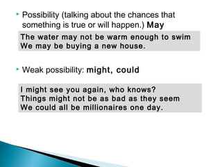  Possibility (talking about the chances that
something is true or will happen.) May
 Weak possibility: might, could
I might see you again, who knows?
Things might not be as bad as they seem
We could all be millionaires one day.
The water may not be warm enough to swim
We may be buying a new house.
 