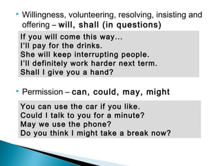  Willingness, volunteering, resolving, insisting and
offering – will, shall (in questions)
 Permission – can, could, may, might
You can use the car if you like.
Could I talk to you for a minute?
May we use the phone?
Do you think I might take a break now?
If you will come this way...
I’ll pay for the drinks.
She will keep interrupting people.
I’ll definitely work harder next term.
Shall I give you a hand?
 