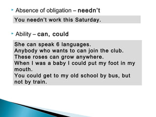  Absence of obligation – needn’t
 Ability – can, could
She can speak 6 languages.
Anybody who wants to can join the club.
These roses can grow anywhere.
When I was a baby I could put my foot in my
mouth.
You could get to my old school by bus, but
not by train.
You needn’t work this Saturday.
 
