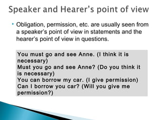  Obligation, permission, etc. are usually seen from
a speaker’s point of view in statements and the
hearer’s point of view in questions.
You must go and see Anne. (I think it is
necessary)
Must you go and see Anne? (Do you think it
is necessary)
You can borrow my car. (I give permission)
Can I borrow you car? (Will you give me
permission?)
 