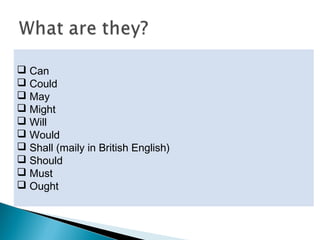  They are used before the infinitives of other verbs.
 They add certain kinds of meaning connected with
certainty, or with obligation and freedom to act.
 They are:
 Can
 Could
 May
 Might
 Will
 Would
 Shall (maily in British English)
 Should
 Must
 Ought
 