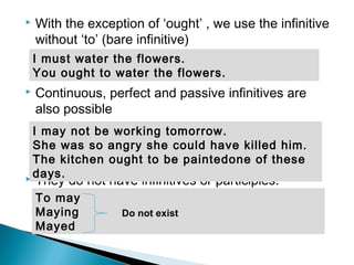 With the exception of ‘ought’ , we use the infinitive
without ‘to’ (bare infinitive)
 Continuous, perfect and passive infinitives are
also possible
 They do not have infinitives or participles.
I may not be working tomorrow.
She was so angry she could have killed him.
The kitchen ought to be paintedone of these
days.
I must water the flowers.
You ought to water the flowers.
To may
Maying
Mayed
Do not exist
 