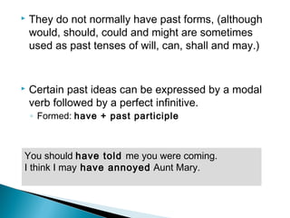  They do not normally have past forms, (although
would, should, could and might are sometimes
used as past tenses of will, can, shall and may.)
 Certain past ideas can be expressed by a modal
verb followed by a perfect infinitive.
◦ Formed: have + past participle
You should have told me you were coming.
I think I may have annoyed Aunt Mary.
 