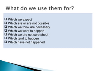  Not for situations that definitely exist.
 Not for particular events that have definitely
happened.
 We use them to talk about things:
 Which we expect
 Which are or are not possible
 Which we think are necessary
 Which we want to happen
 Which we are not sure about
 Which tend to happen
 Which have not happened
 