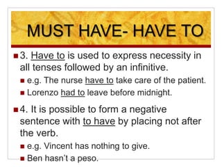 MUST HAVE- HAVE TO
 3. Have to is used to express necessity in
all tenses followed by an infinitive.
 e.g. The nurse have to take care of the patient.
 Lorenzo had to leave before midnight.
 4. It is possible to form a negative
sentence with to have by placing not after
the verb.
 e.g. Vincent has nothing to give.
 Ben hasn’t a peso.
 