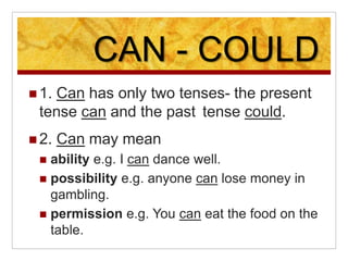 CAN - COULD
 1. Can has only two tenses- the present
tense can and the past tense could.
 2. Can may mean
 ability e.g. I can dance well.
 possibility e.g. anyone can lose money in
gambling.
 permission e.g. You can eat the food on the
table.
 